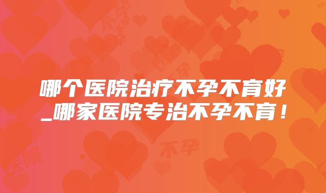 哪个医院治疗不孕不育好_哪家医院专治不孕不育!