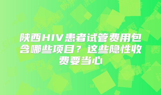 陕西HIV患者试管费用包含哪些项目？这些隐性收费要当心