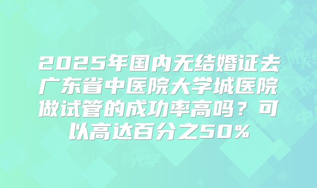 2025年国内无结婚证去广东省中医院大学城医院做试管的成功率高吗？可以高达百分之50%