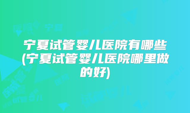 宁夏试管婴儿医院有哪些(宁夏试管婴儿医院哪里做的好)