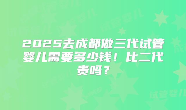 2025去成都做三代试管婴儿需要多少钱!比二代贵吗?