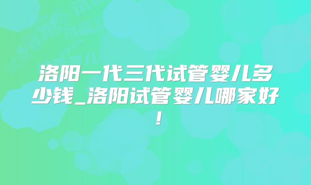洛阳一代三代试管婴儿多少钱_洛阳试管婴儿哪家好!