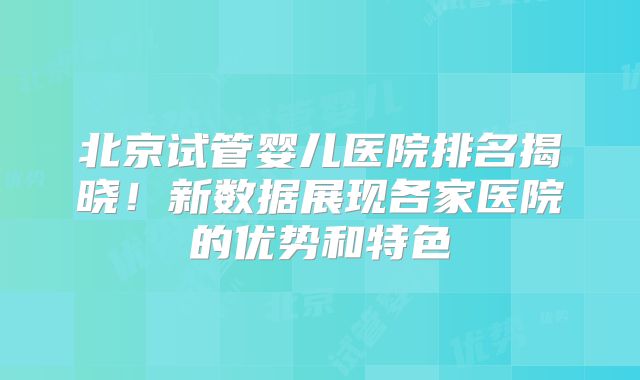 北京试管婴儿医院排名揭晓!新数据展现各家医院的优势和特色