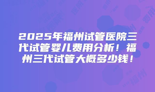 2025年福州试管医院三代试管婴儿费用分析！福州三代试管大概多少钱！