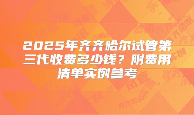 2025年齐齐哈尔试管第三代收费多少钱?附费用清单实例参考