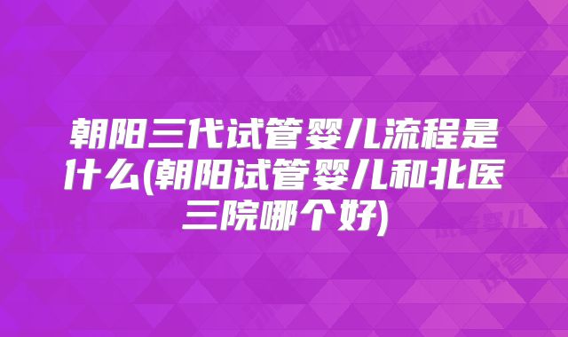 朝阳三代试管婴儿流程是什么(朝阳试管婴儿和北医三院哪个好)
