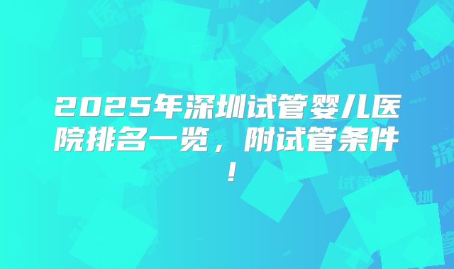 2025年深圳试管婴儿医院排名一览,附试管条件!