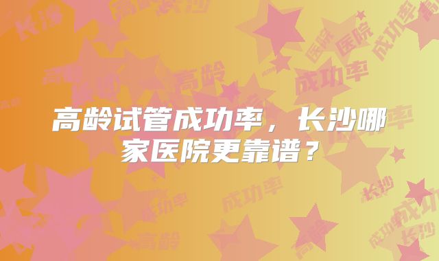 高龄试管成功率，长沙哪家医院更靠谱？
