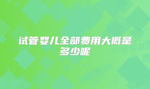 试管婴儿全部费用大概是多少呢