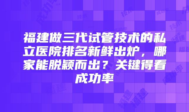 福建做三代试管技术的私立医院排名新鲜出炉，哪家能脱颖而出？关键得看成功率