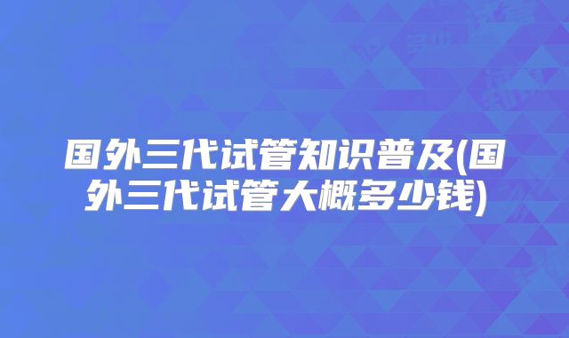 国外三代试管知识普及(国外三代试管大概多少钱)