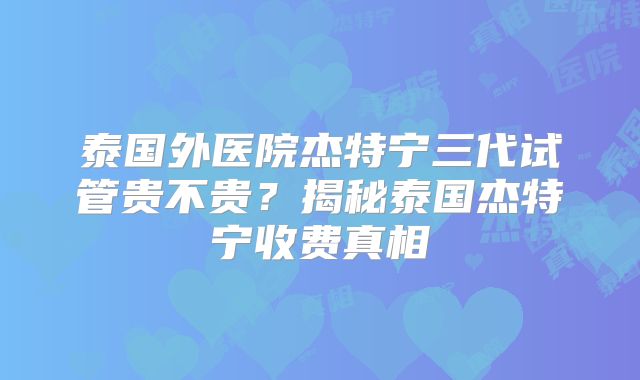 泰国外医院杰特宁三代试管贵不贵？揭秘泰国杰特宁收费真相