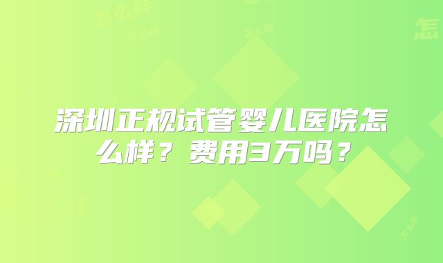 深圳正规试管婴儿医院怎么样?费用3万吗?
