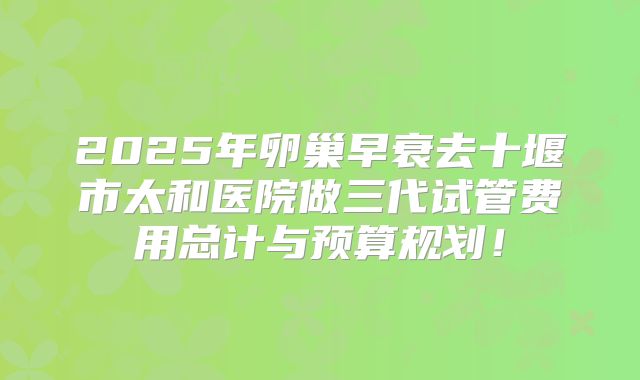 2025年卵巢早衰去十堰市太和医院做三代试管费用总计与预算规划！