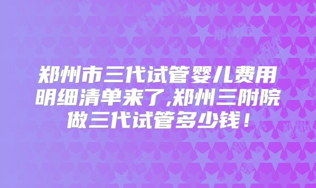 郑州市三代试管婴儿费用明细清单来了,郑州三附院做三代试管多少钱!