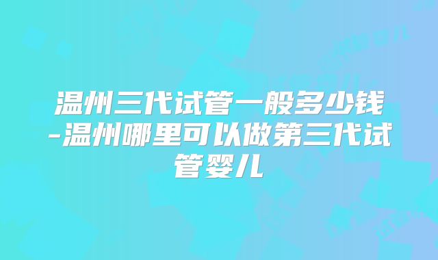 温州三代试管一般多少钱-温州哪里可以做第三代试管婴儿