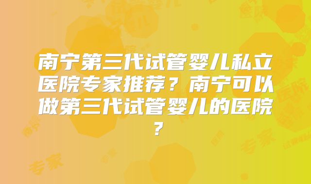 南宁第三代试管婴儿私立医院专家推荐？南宁可以做第三代试管婴儿的医院？