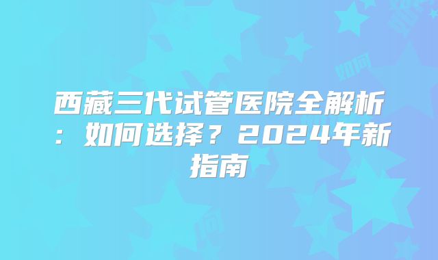 西藏三代试管医院全解析：如何选择？2024年新指南