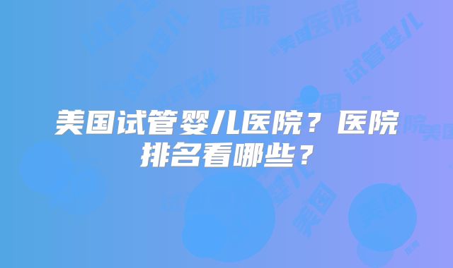 美国试管婴儿医院？医院排名看哪些？