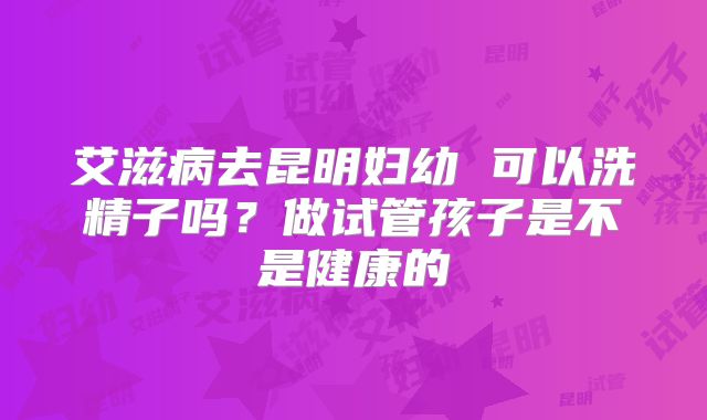 艾滋病去昆明妇幼 可以洗精子吗?做试管孩子是不是健康的