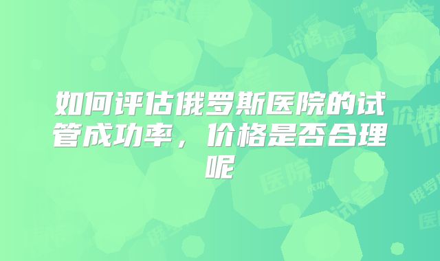如何评估俄罗斯医院的试管成功率，价格是否合理呢