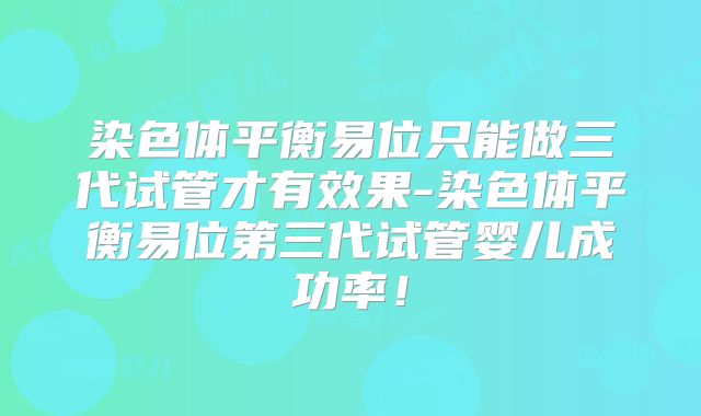 染色体平衡易位只能做三代试管才有效果-染色体平衡易位第三代试管婴儿成功率！