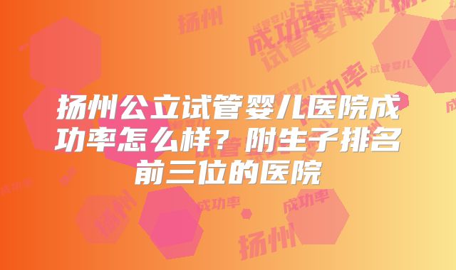扬州公立试管婴儿医院成功率怎么样？附生子排名前三位的医院