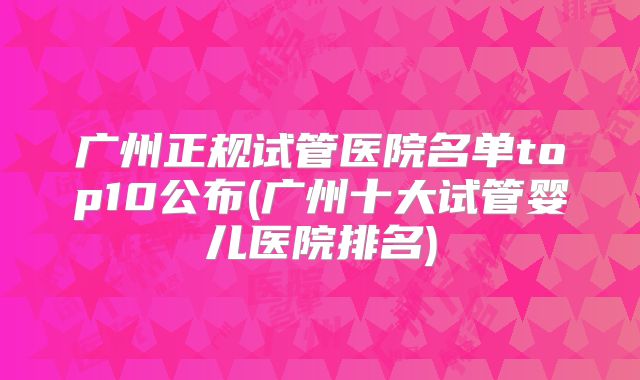 广州正规试管医院名单top10公布(广州十大试管婴儿医院排名)