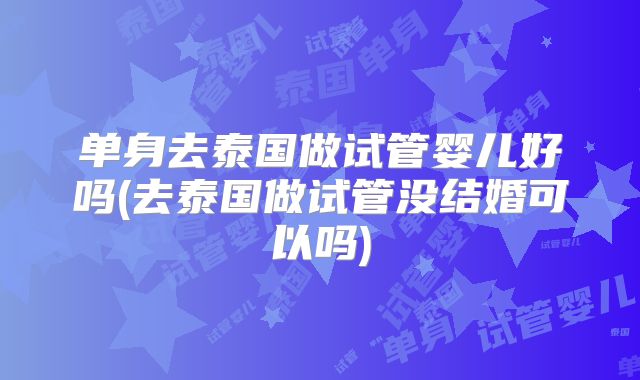 单身去泰国做试管婴儿好吗(去泰国做试管没结婚可以吗)