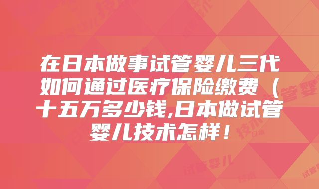 在日本做事试管婴儿三代如何通过医疗保险缴费(十五万多少钱,日本做试管婴儿技术怎样!