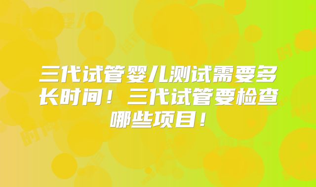 三代试管婴儿测试需要多长时间!三代试管要检查哪些项目!