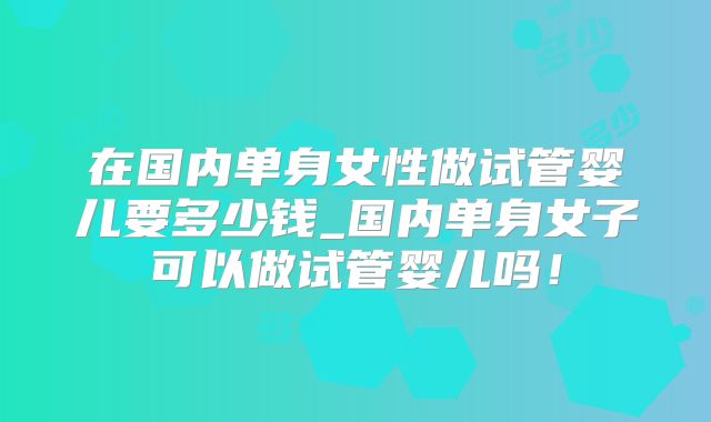 在国内单身女性做试管婴儿要多少钱_国内单身女子可以做试管婴儿吗！