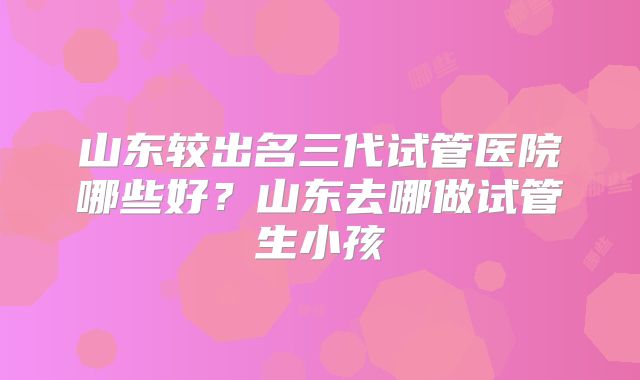 山东较出名三代试管医院哪些好？山东去哪做试管生小孩
