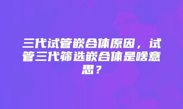 三代试管嵌合体原因，试管三代筛选嵌合体是啥意思？