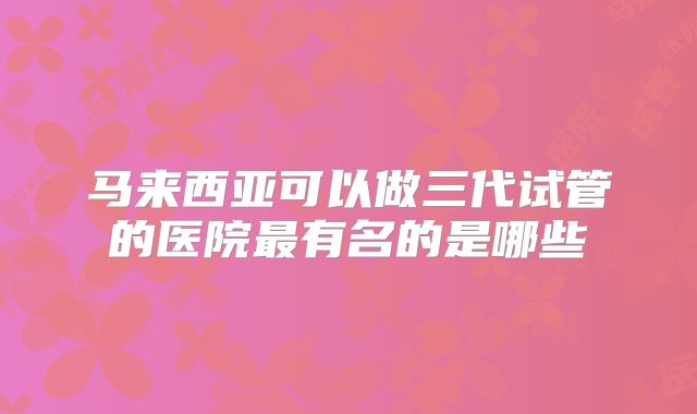 马来西亚可以做三代试管的医院最有名的是哪些