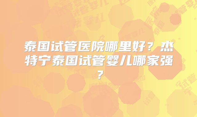 泰国试管医院哪里好？杰特宁泰国试管婴儿哪家强？