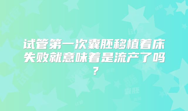 试管第一次囊胚移植着床失败就意味着是流产了吗？