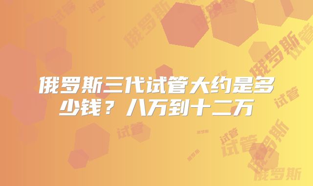 俄罗斯三代试管大约是多少钱？八万到十二万