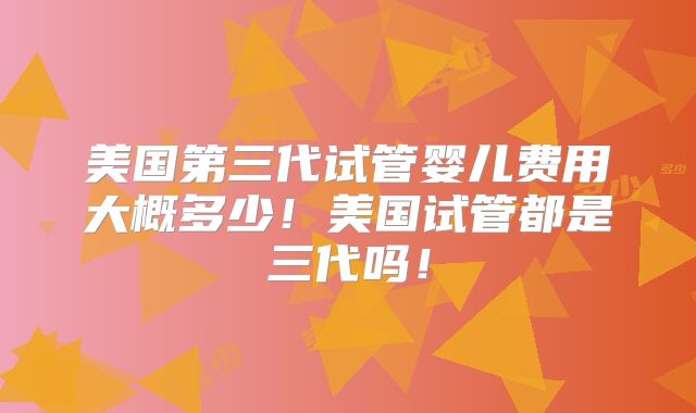 美国第三代试管婴儿费用大概多少！美国试管都是三代吗！