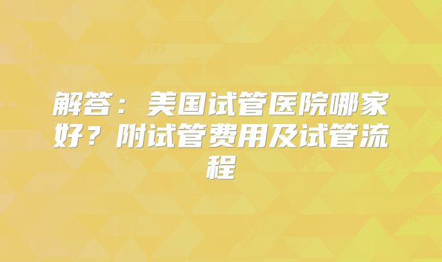 解答：美国试管医院哪家好？附试管费用及试管流程