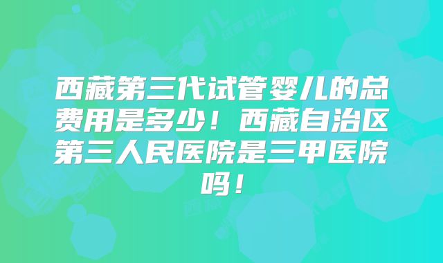 西藏第三代试管婴儿的总费用是多少！西藏自治区第三人民医院是三甲医院吗！
