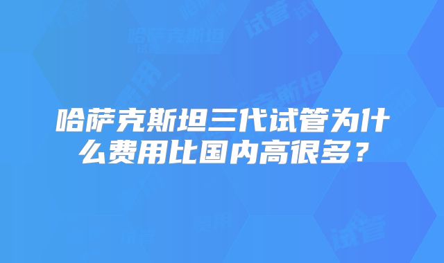 哈萨克斯坦三代试管为什么费用比国内高很多？