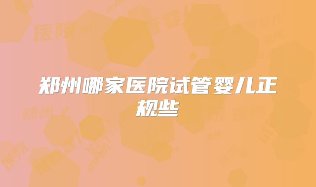 郑州哪家医院试管婴儿正规些