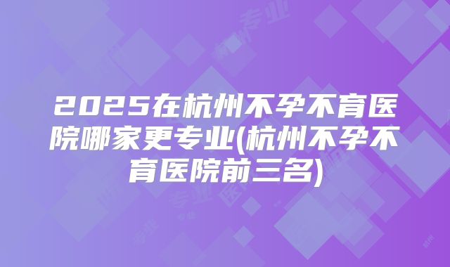 2025在杭州不孕不育医院哪家更专业(杭州不孕不育医院前三名)