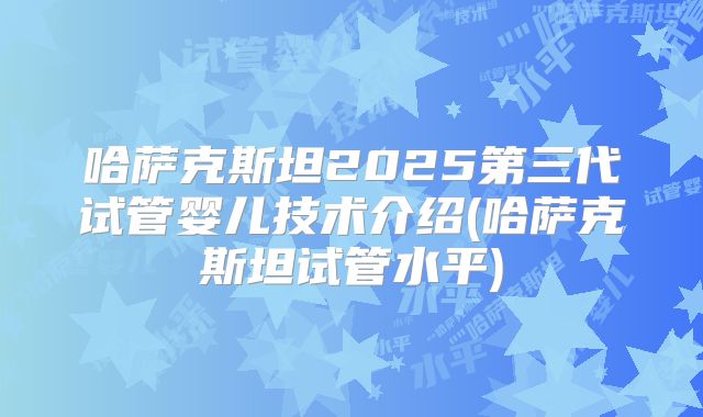 哈萨克斯坦2025第三代试管婴儿技术介绍(哈萨克斯坦试管水平)