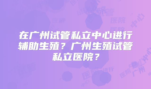 在广州试管私立中心进行辅助生殖？广州生殖试管私立医院？