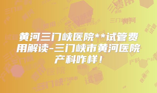 黄河三门峡医院**试管费用解读-三门峡市黄河医院产科咋样！