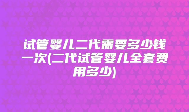 试管婴儿二代需要多少钱一次(二代试管婴儿全套费用多少)
