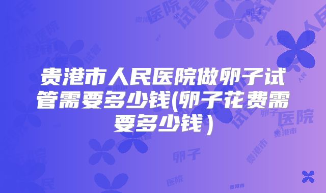 贵港市人民医院做卵子试管需要多少钱(卵子花费需要多少钱）