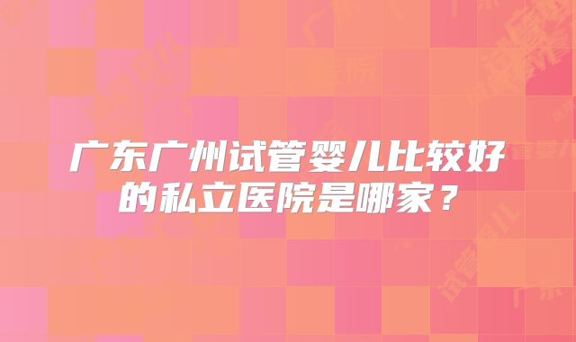 广东广州试管婴儿比较好的私立医院是哪家？